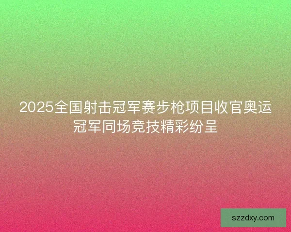 2025全国射击冠军赛步枪项目收官奥运冠军同场竞技精彩纷呈