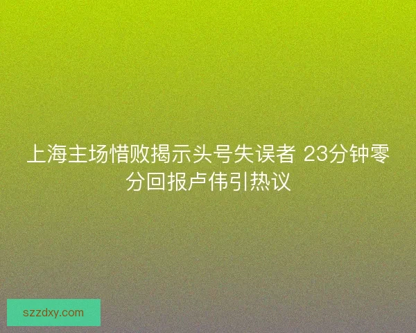 上海主场惜败揭示头号失误者 23分钟零分回报卢伟引热议
